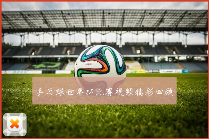乒乓球世界杯比赛视频精彩回顾