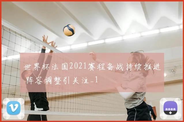 世界杯法国2021赛程备战持续推进 阵容调整引关注_1