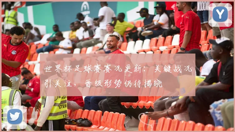 世界杯足球赛赛况更新：关键战况引关注，晋级形势仍待揭晓