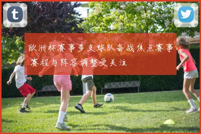 欧洲杯赛事多支球队备战焦点赛事 赛程与阵容调整受关注