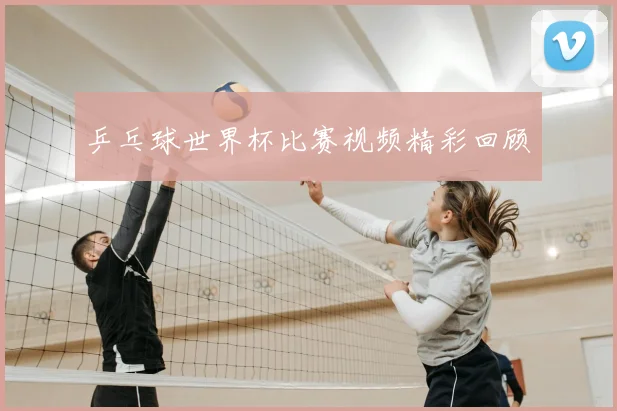 乒乓球世界杯比赛视频精彩回顾