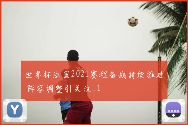世界杯法国2021赛程备战持续推进 阵容调整引关注_1