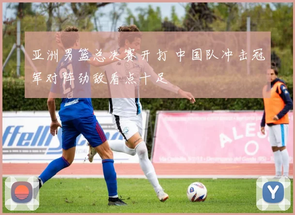 亚洲男篮总决赛开打 中国队冲击冠军对阵劲敌看点十足