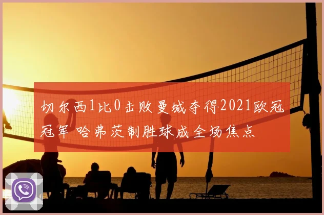 切尔西1比0击败曼城夺得2021欧冠冠军 哈弗茨制胜球成全场焦点