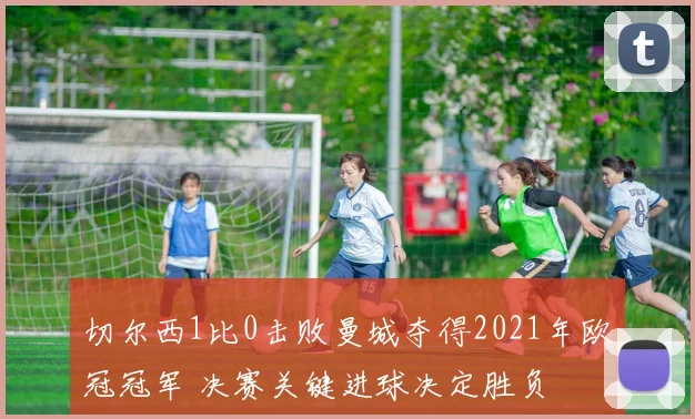 切尔西1比0击败曼城夺得2021年欧冠冠军 决赛关键进球决定胜负
