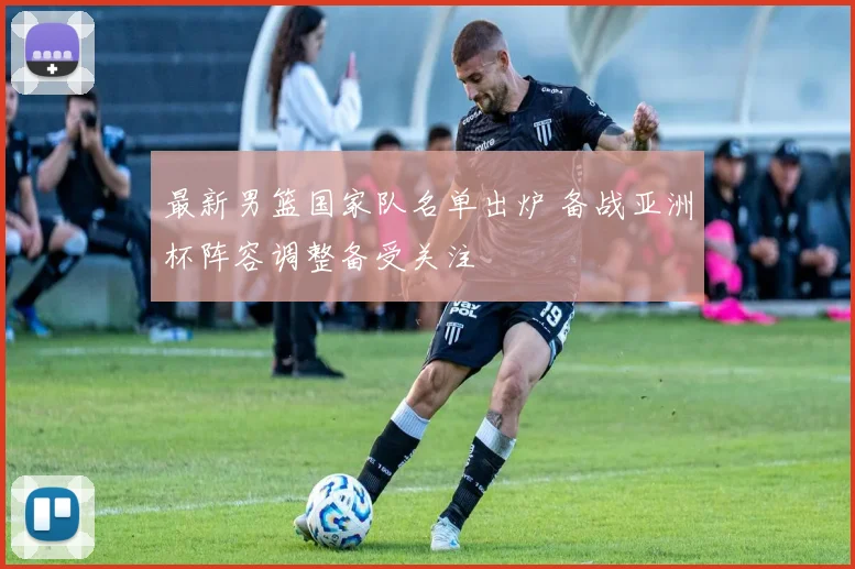 最新男篮国家队名单出炉 备战亚洲杯阵容调整备受关注