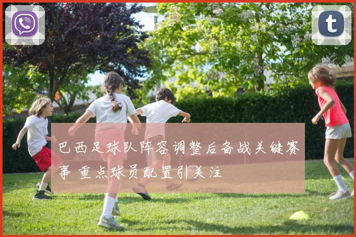 巴西足球队阵容调整后备战关键赛事 重点球员配置引关注