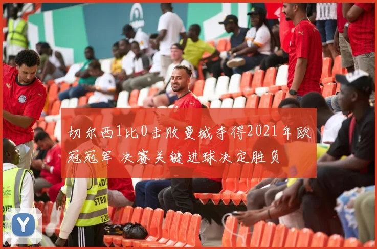 切尔西1比0击败曼城夺得2021年欧冠冠军 决赛关键进球决定胜负