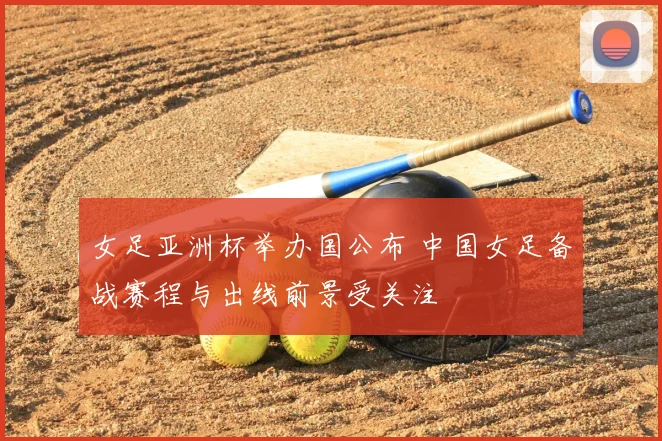 女足亚洲杯举办国公布 中国女足备战赛程与出线前景受关注