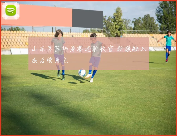 山东男篮热身赛连胜收官 新援融入成后续看点