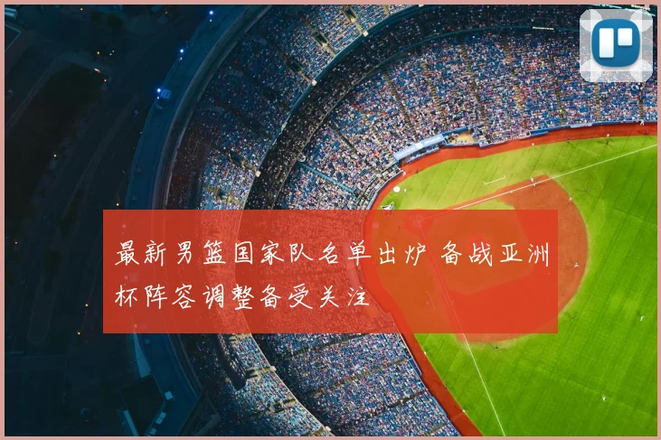 最新男篮国家队名单出炉 备战亚洲杯阵容调整备受关注