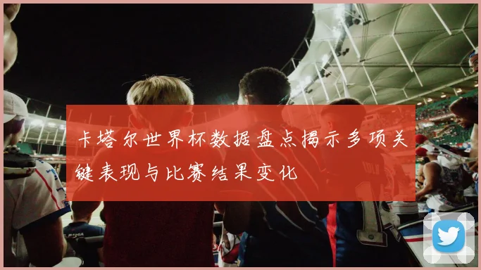 卡塔尔世界杯数据盘点揭示多项关键表现与比赛结果变化