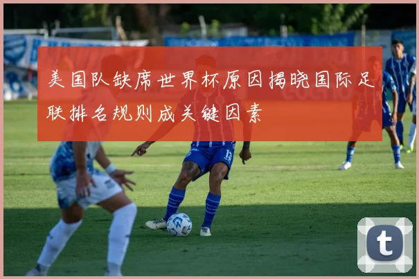 美国队缺席世界杯原因揭晓国际足联排名规则成关键因素