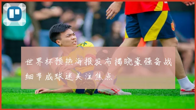 世界杯预热海报发布揭晓豪强备战细节成球迷关注焦点