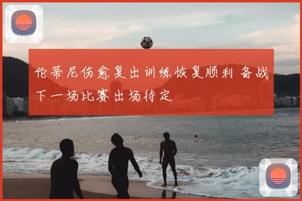 伦蒂尼伤愈复出训练恢复顺利 备战下一场比赛出场待定