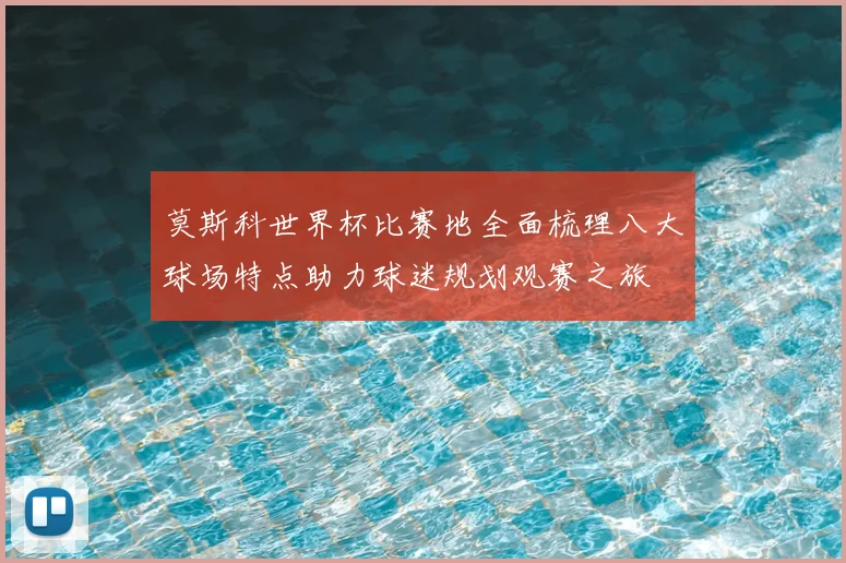 莫斯科世界杯比赛地全面梳理八大球场特点助力球迷规划观赛之旅