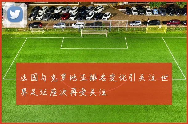 法国与克罗地亚排名变化引关注 世界足坛座次再受关注