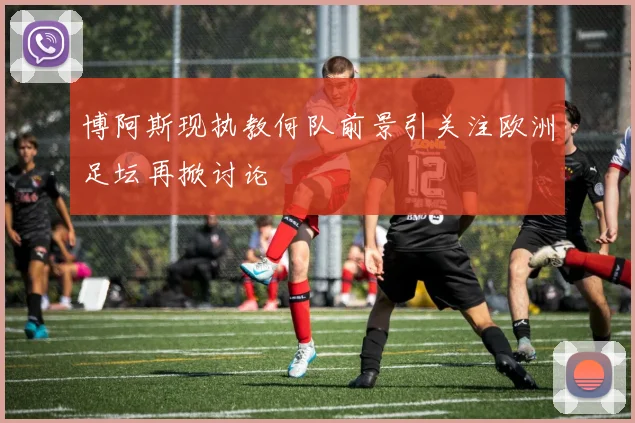博阿斯现执教何队前景引关注欧洲足坛再掀讨论