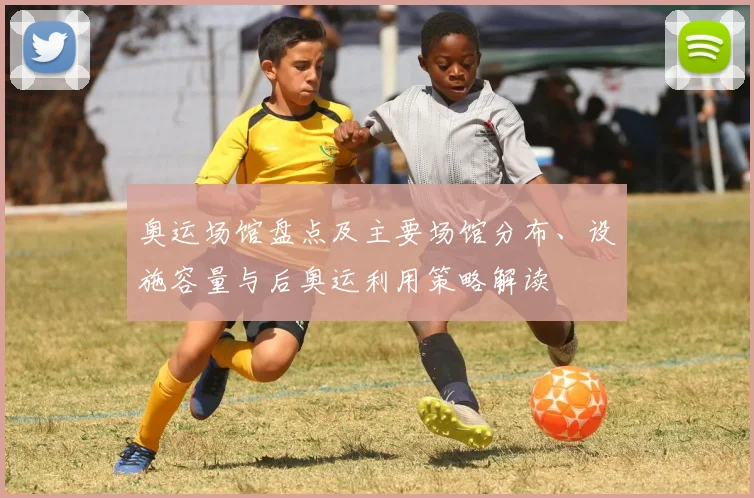 奥运场馆盘点及主要场馆分布、设施容量与后奥运利用策略解读