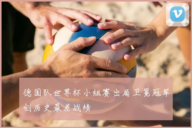 德国队世界杯小组赛出局卫冕冠军创历史最差战绩