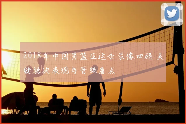 2018年中国男篮亚运会录像回顾 关键场次表现与晋级看点
