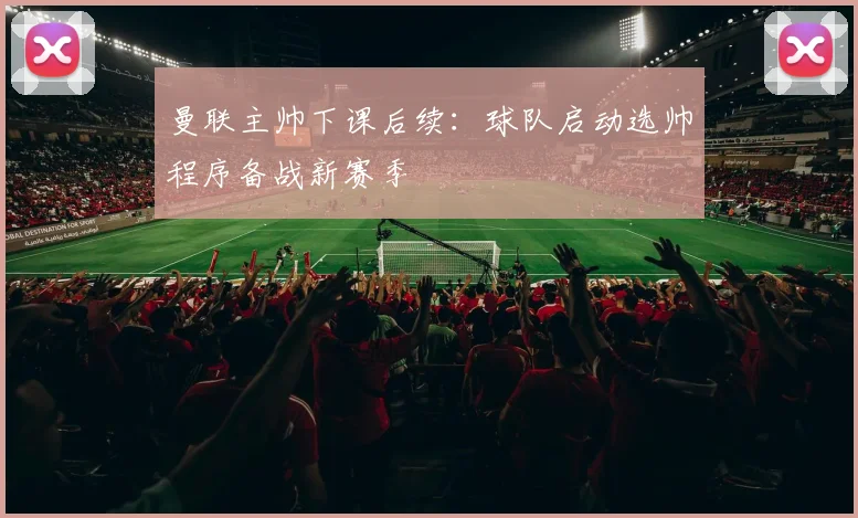 曼联主帅下课后续:球队启动选帅程序备战新赛季