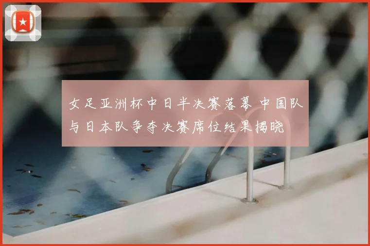 女足亚洲杯中日半决赛落幕 中国队与日本队争夺决赛席位结果揭晓