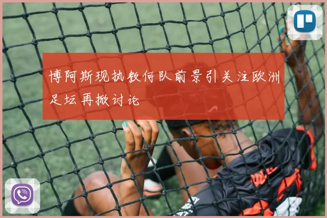博阿斯现执教何队前景引关注欧洲足坛再掀讨论