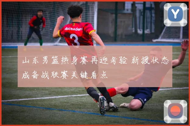 山东男篮热身赛再迎考验 新援状态成备战联赛关键看点