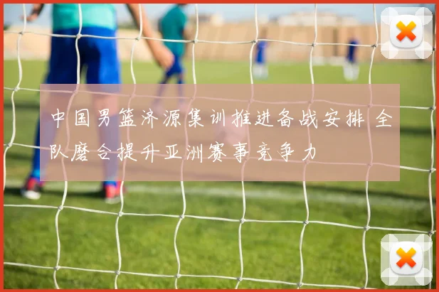 中国男篮济源集训推进备战安排 全队磨合提升亚洲赛事竞争力