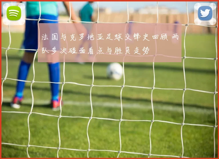 法国与克罗地亚足球交锋史回顾 两队多次碰面看点与胜负走势