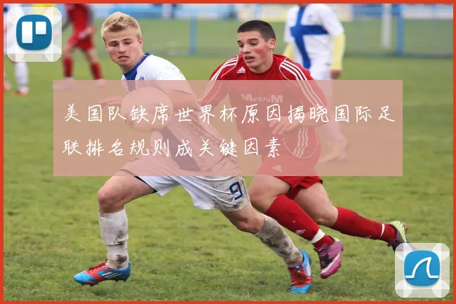 美国队缺席世界杯原因揭晓国际足联排名规则成关键因素